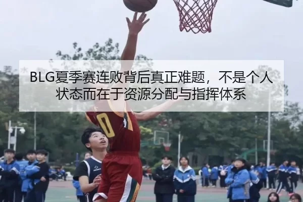 BLG夏季赛连败背后真正难题，不是个人状态而在于资源分配与指挥体系